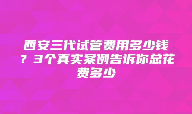 西安三代试管费用多少钱？3个真实案例告诉你总花费多少
