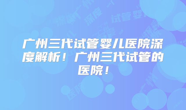 广州三代试管婴儿医院深度解析！广州三代试管的医院！