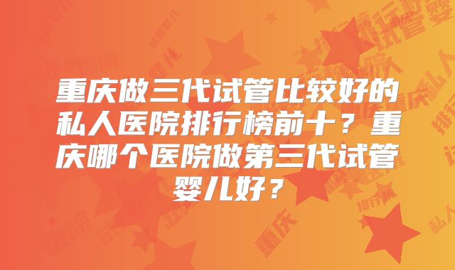 重庆做三代试管比较好的私人医院排行榜前十?重庆哪个医院做第三代试管婴儿好?