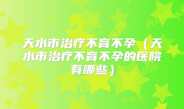 天水市治疗不育不孕（天水市治疗不育不孕的医院有哪些）