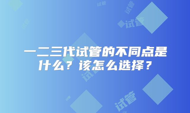 一二三代试管的不同点是什么?该怎么选择?