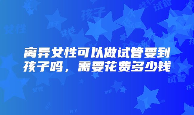离异女性可以做试管要到孩子吗，需要花费多少钱