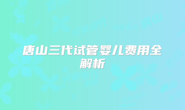 唐山三代试管婴儿费用全解析