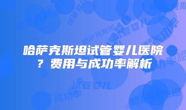 哈萨克斯坦试管婴儿医院？费用与成功率解析