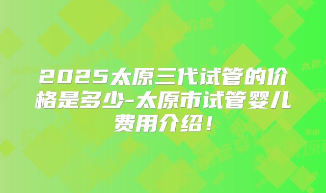 2025太原三代试管的价格是多少-太原市试管婴儿费用介绍！