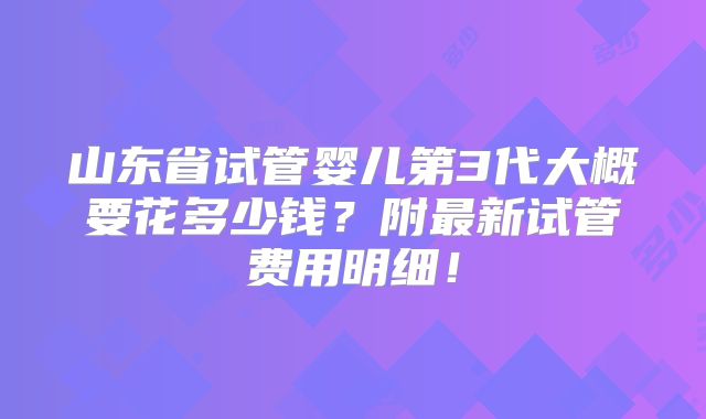 山东省试管婴儿第3代大概要花多少钱？附最新试管费用明细！
