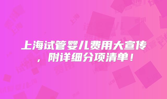 上海试管婴儿费用大宣传，附详细分项清单！