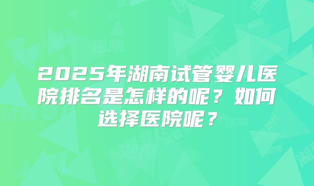 2025年湖南试管婴儿医院排名是怎样的呢？如何选择医院呢？