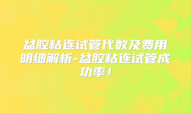盆腔粘连试管代数及费用明细解析-盆腔粘连试管成功率！