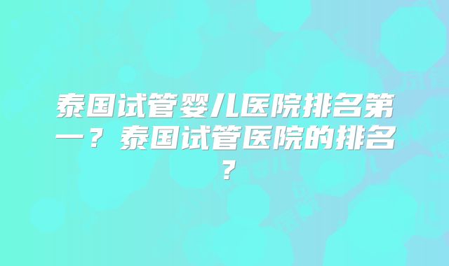 泰国试管婴儿医院排名第一？泰国试管医院的排名？