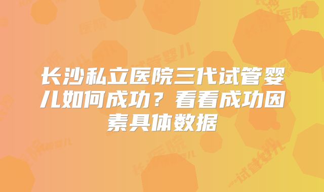 长沙私立医院三代试管婴儿如何成功？看看成功因素具体数据