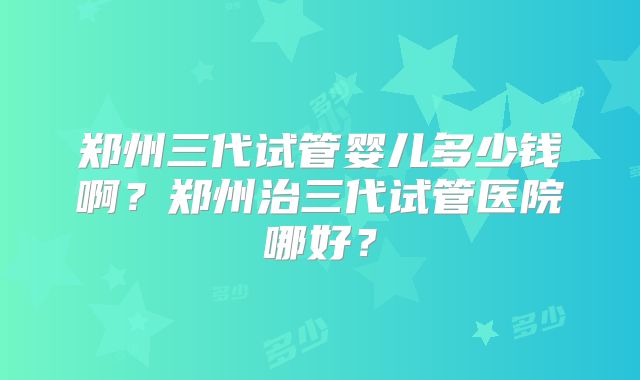 郑州三代试管婴儿多少钱啊？郑州治三代试管医院哪好？