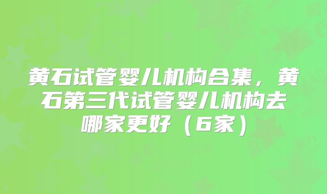 黄石试管婴儿机构合集，黄石第三代试管婴儿机构去哪家更好（6家）