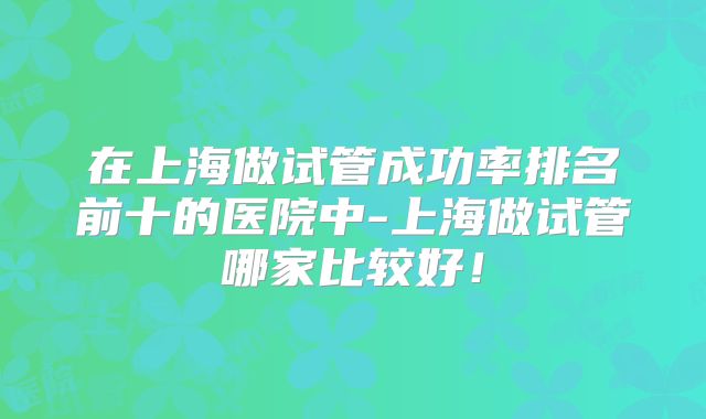 在上海做试管成功率排名前十的医院中-上海做试管哪家比较好!