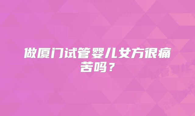 做厦门试管婴儿女方很痛苦吗?