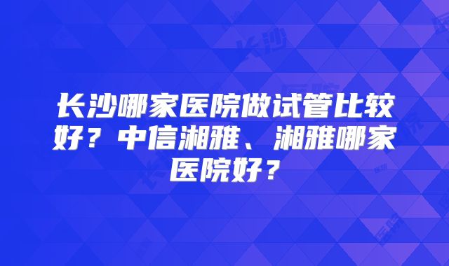 长沙哪家医院做试管比较好？中信湘雅、湘雅哪家医院好？