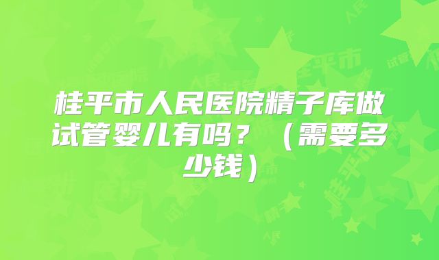 桂平市人民医院精子库做试管婴儿有吗?(需要多少钱)