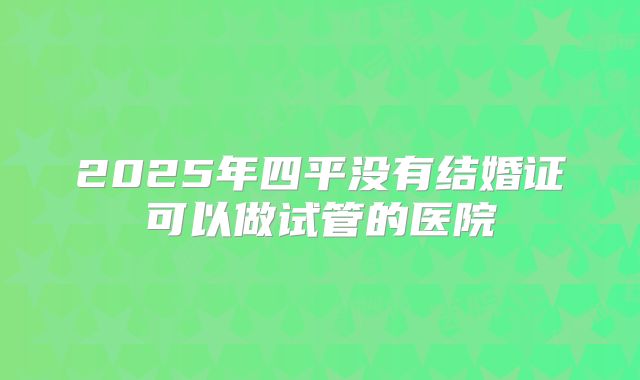 2025年四平没有结婚证可以做试管的医院