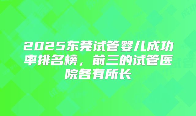 2025东莞试管婴儿成功率排名榜,前三的试管医院各有所长