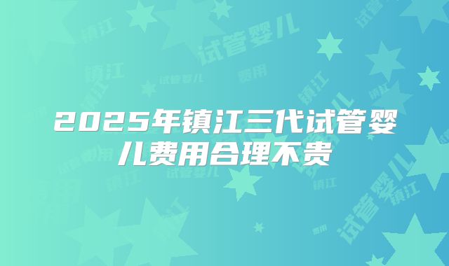 2025年镇江三代试管婴儿费用合理不贵