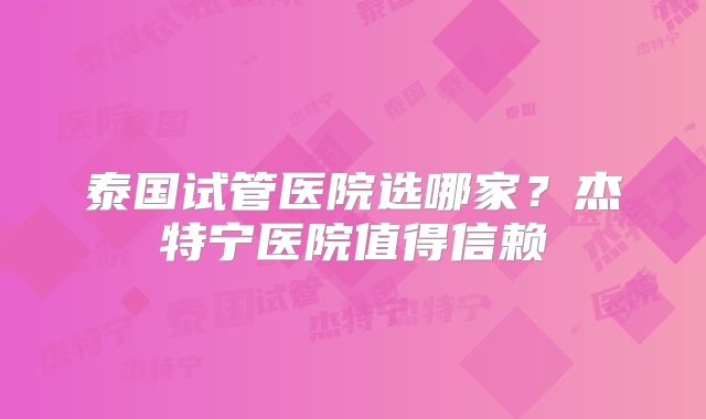 泰国试管医院选哪家？杰特宁医院值得信赖