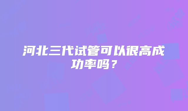 河北三代试管可以很高成功率吗?