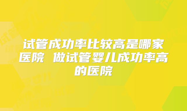 试管成功率比较高是哪家医院 做试管婴儿成功率高的医院