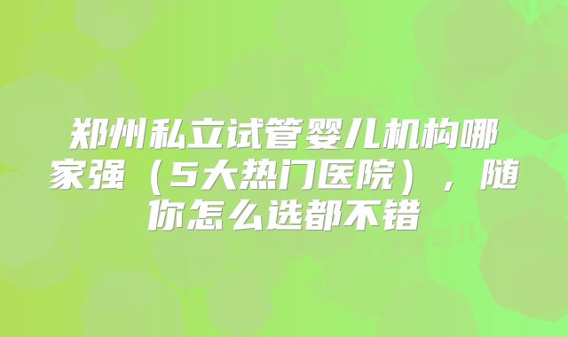 郑州私立试管婴儿机构哪家强(5大热门医院),随你怎么选都不错