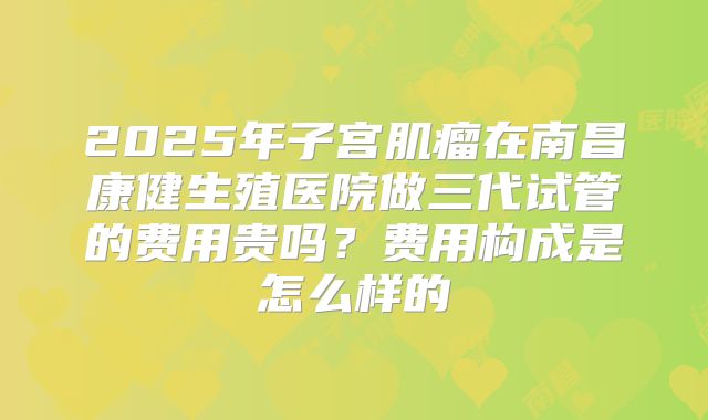 2025年子宫肌瘤在南昌康健生殖医院做三代试管的费用贵吗？费用构成是怎么样的