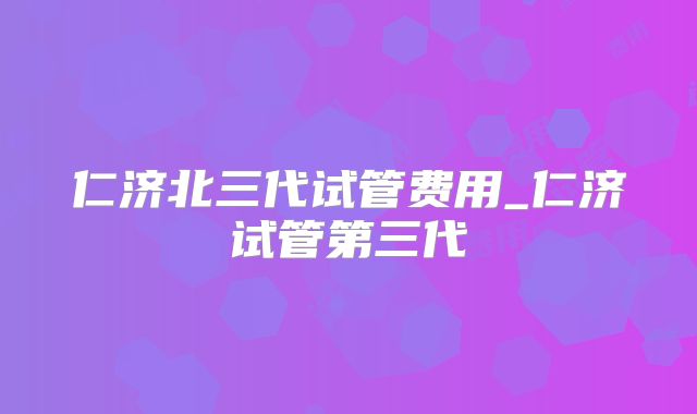 仁济北三代试管费用_仁济试管第三代