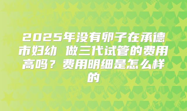 2025年没有卵子在承德市妇幼 做三代试管的费用高吗？费用明细是怎么样的
