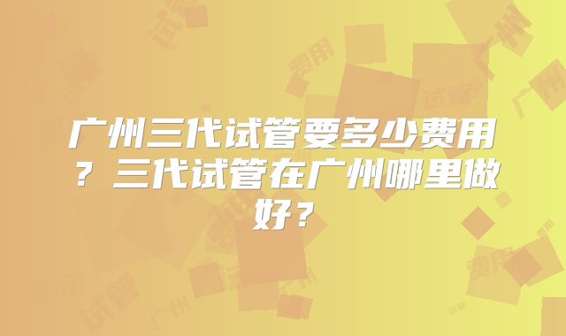 广州三代试管要多少费用?三代试管在广州哪里做好?
