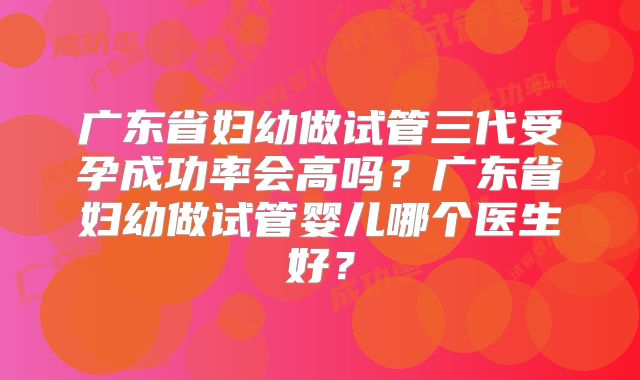 广东省妇幼做试管三代受孕成功率会高吗?广东省妇幼做试管婴儿哪个医生好?