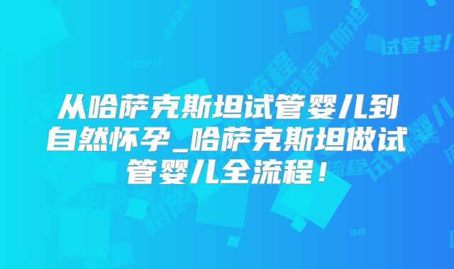 从哈萨克斯坦试管婴儿到自然怀孕_哈萨克斯坦做试管婴儿全流程！
