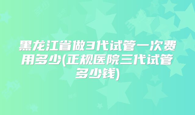 黑龙江省做3代试管一次费用多少(正规医院三代试管多少钱)