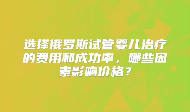 选择俄罗斯试管婴儿治疗的费用和成功率,哪些因素影响价格?