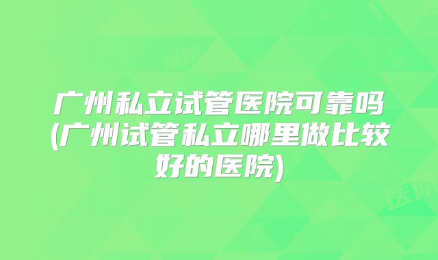 广州私立试管医院可靠吗(广州试管私立哪里做比较好的医院)