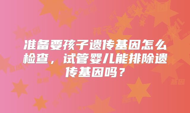 准备要孩子遗传基因怎么检查，试管婴儿能排除遗传基因吗？
