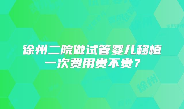徐州二院做试管婴儿移植一次费用贵不贵?