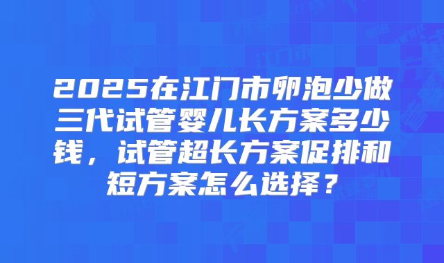 2025在江门市卵泡少做三代试管婴儿长方案多少钱，试管超长方案促排和短方案怎么选择？