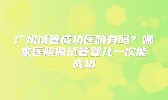 广州试管成功医院有吗?哪家医院做试管婴儿一次能成功