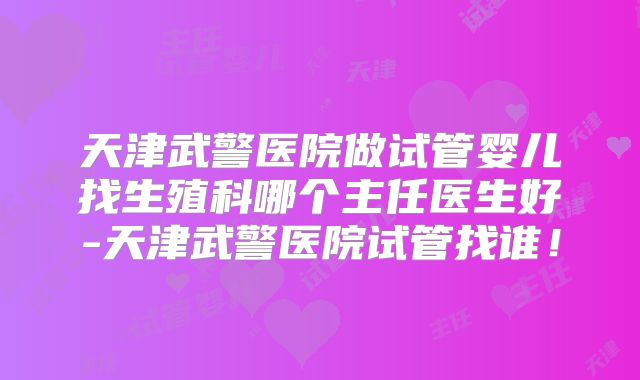 天津武警医院做试管婴儿找生殖科哪个主任医生好-天津武警医院试管找谁!