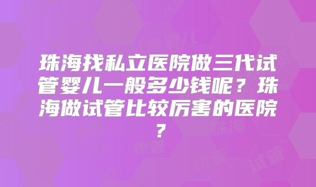 珠海找私立医院做三代试管婴儿一般多少钱呢?珠海做试管比较厉害的医院?