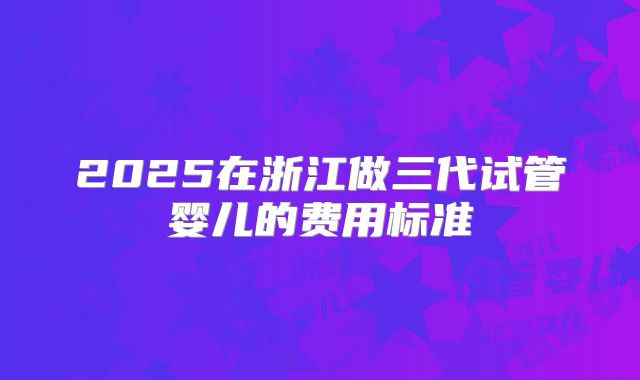 2025在浙江做三代试管婴儿的费用标准