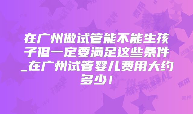 在广州做试管能不能生孩子但一定要满足这些条件_在广州试管婴儿费用大约多少！