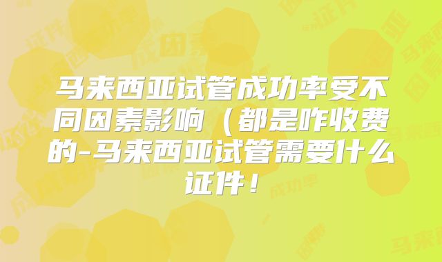 马来西亚试管成功率受不同因素影响（都是咋收费的-马来西亚试管需要什么证件！