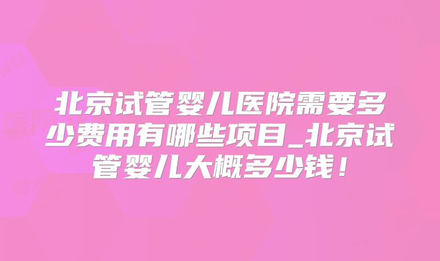 北京试管婴儿医院需要多少费用有哪些项目_北京试管婴儿大概多少钱！