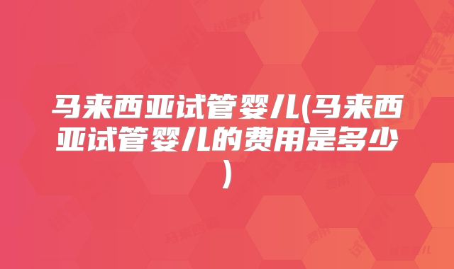 马来西亚试管婴儿(马来西亚试管婴儿的费用是多少)