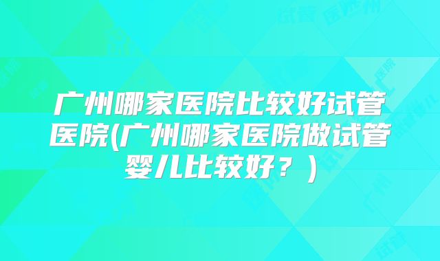 广州哪家医院比较好试管医院(广州哪家医院做试管婴儿比较好？)