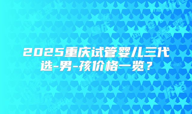 2025重庆试管婴儿三代选-男-孩价格一览？